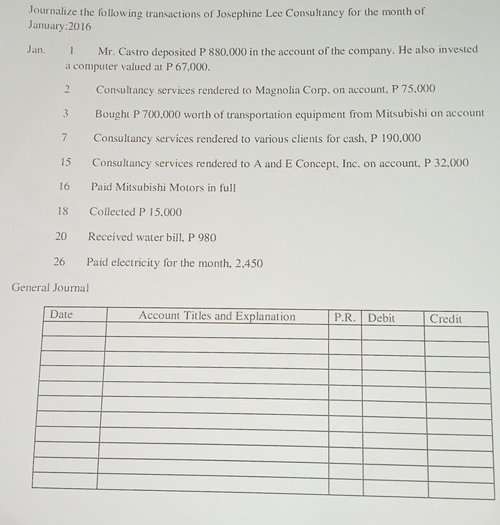 Journalize the following transactions of Josephine Lee Consultancy for the month of 
January:2016 
Jan. 1 Mr. Castro deposited P 880,000 in the account of the company. He also invested 
a computer valued at P 67,000. 
2 Consultancy services rendered to Magnolia Corp. on account, P 75,000
3 Bought P 700,000 worth of transportation equipment from Mitsubishi on account 
7 Consultancy services rendered to various clients for cash, P 190,000
15 Consultancy services rendered to A and E Concept, Inc. on account, P 32,000
16 Paid Mitsubishi Motors in full 
18 Collected P 15,000
20 Received water bill, P 980
26 Paid electricity for the month, 2,450
General Journal