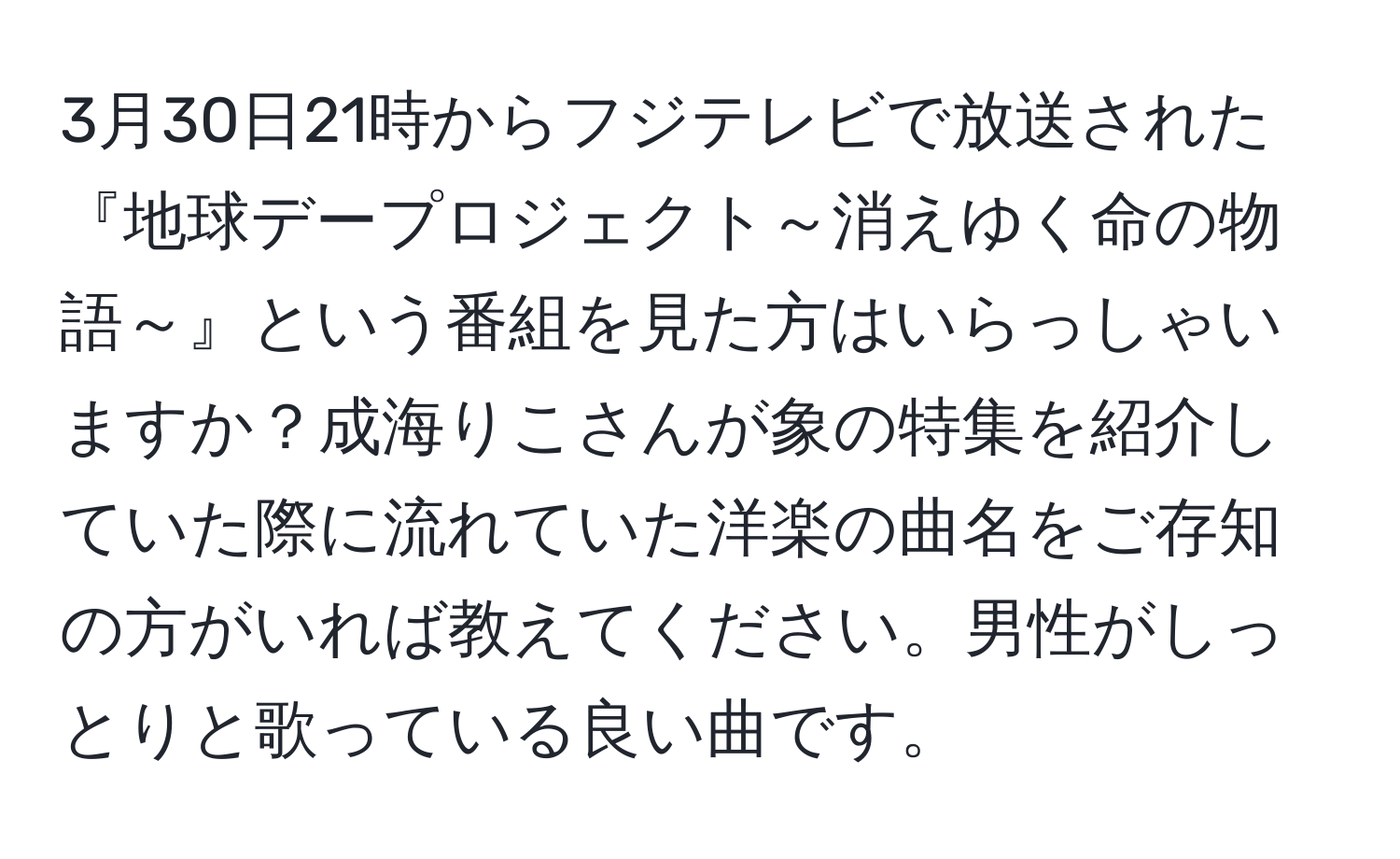 3月30日21時からフジテレビで放送された『地球デープロジェクト～消えゆく命の物語～』という番組を見た方はいらっしゃいますか？成海りこさんが象の特集を紹介していた際に流れていた洋楽の曲名をご存知の方がいれば教えてください。男性がしっとりと歌っている良い曲です。