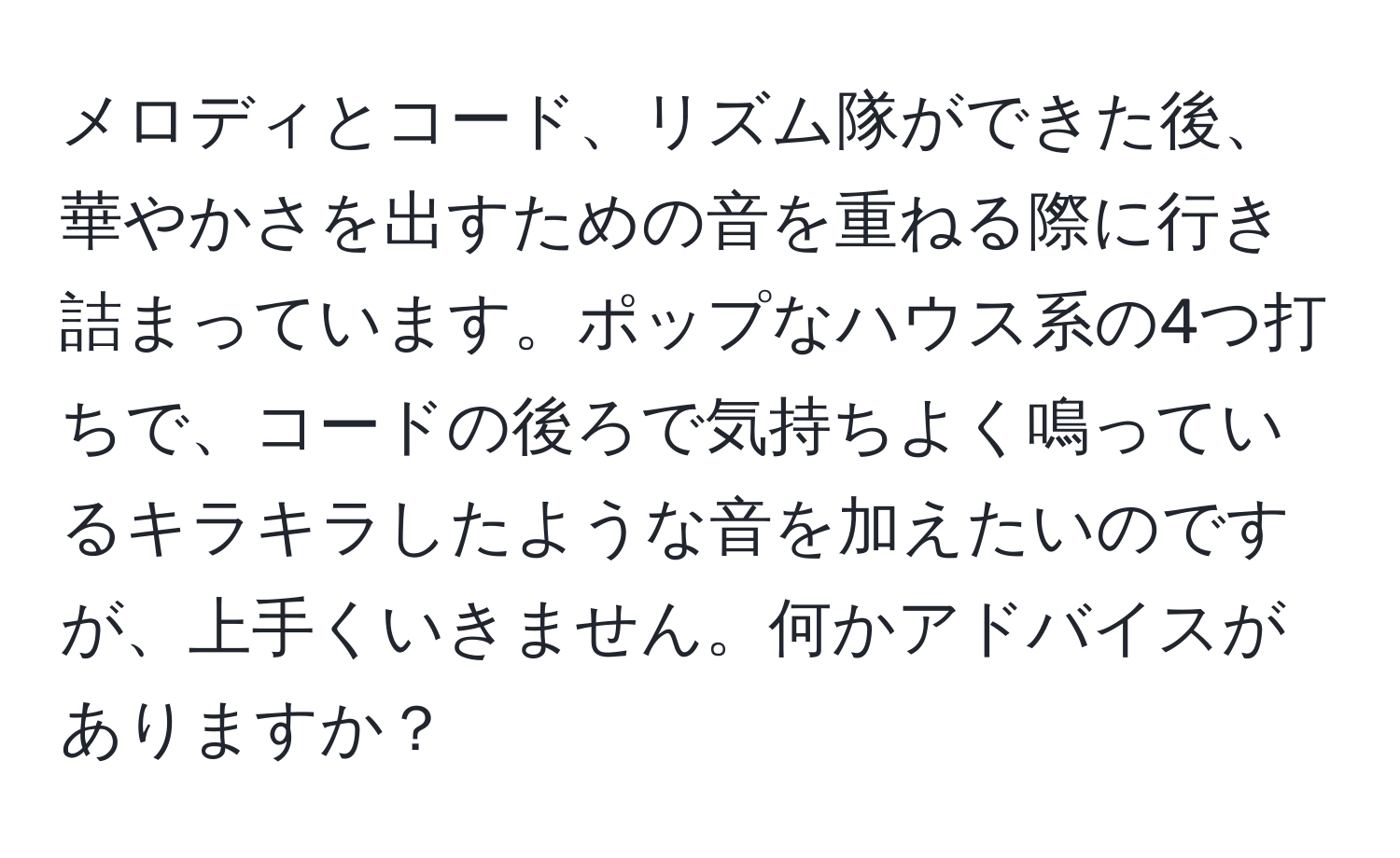 メロディとコード、リズム隊ができた後、華やかさを出すための音を重ねる際に行き詰まっています。ポップなハウス系の4つ打ちで、コードの後ろで気持ちよく鳴っているキラキラしたような音を加えたいのですが、上手くいきません。何かアドバイスがありますか？