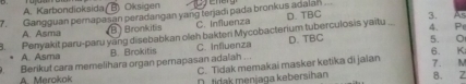 A. Karbondioksida ( B) Oksigen
7. Gangguan pernapasan peradangan yang terjadi pada bronkus adalal
3.
8. Penyakit paru-paru yang disebabkan oleh bakteri Mycobacterium tuberculosis yaitu A. Asma BBronkitis C. Influenza D. TBC _4. P As
• A. Asma B. Brokitis C. Influenza D. TBC 5. O 6. K
A. Merokok Berikut cara memelihara organ pernapasan adalah ... C. Tidak memakai masker ketika di jaian 8. Z 7. M
D tidak menjaga kebersihan