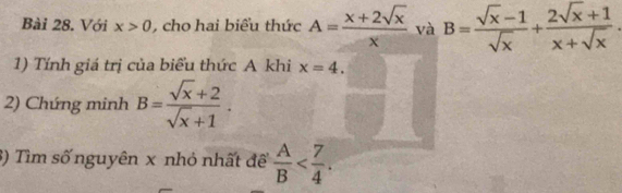 Với x>0 , cho hai biểu thức A= (x+2sqrt(x))/x  và B= (sqrt(x)-1)/sqrt(x) + (2sqrt(x)+1)/x+sqrt(x) 
1) Tính giá trị của biểu thức A khi x=4. 
2) Chứng minh B= (sqrt(x)+2)/sqrt(x)+1 . 
3) Tìm số nguyên x nhỏ nhất đề  A/B  .