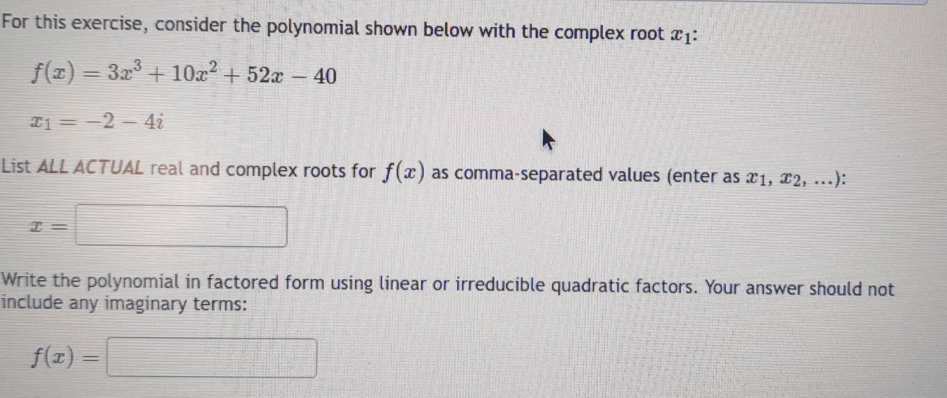 For this exercise, consider the polynomial shown below with the complex root x_1
f(x)=3x^3+10x^2+52x-40
x_1=-2-4i
List ALL ACTUAL real and complex roots for f(x) as comma-separated values (enter as x1, x2, ...):
x=
Write the polynomial in factored form using linear or irreducible quadratic factors. Your answer should not 
include any imaginary terms:
f(x)=