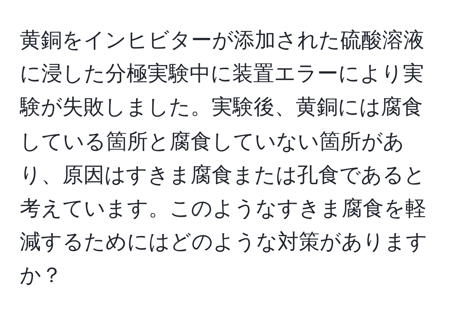 黄銅をインヒビターが添加された硫酸溶液に浸した分極実験中に装置エラーにより実験が失敗しました。実験後、黄銅には腐食している箇所と腐食していない箇所があり、原因はすきま腐食または孔食であると考えています。このようなすきま腐食を軽減するためにはどのような対策がありますか？