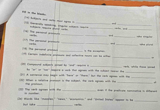 Fill in the blanks. 
(14) Subjects and verbs must agree in 
and 
(15) Generally speaking, singular subjects require _verbs, and 
subjects require plural verbs. 
_ 
(16) The personal pronouns verbs. _. _and _take singular 
(17) The personal pronauns verbs. __, and _take plural 
(18) The personal pronoun _is the exception. 
_ 
(19) Certain indefinite pronouns and collective nouns can be either _or 
(20) Compound subjects joined by ''and'' require a _verb, while those joined 
by ''or'' or ''nor'' require a verb that agrees with the subject nearer the 
_ 
(21) A sentence may begin with 'here'' or 'there,' but the verb agrees with the_ 
(22) When a relative pronoun is the subject, the verb ogrees with the _of 
the pronoun. 
(23) The verb ogrees with the _even if the predicate nominative is different 
in number. 
(24) Words like "measles,'' ''news,'' ''economics," and ''United States'' appear to be_ 
but take _verbs.