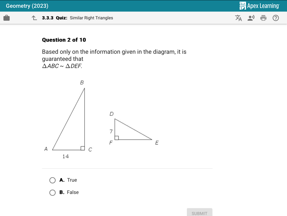 Geometry (2023) Apex Learning
3.3.3 Quiz: Similar Right Triangles
Question 2 of 10
Based only on the information given in the diagram, it is
guaranteed that
△ ABCsim △ DEF.
A. True
B. False
SUBMIT