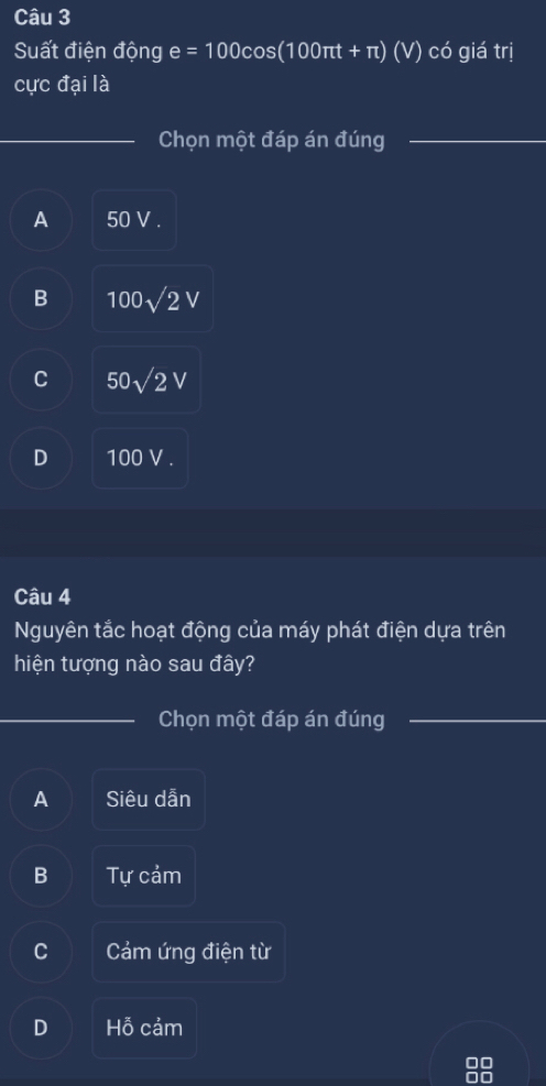 Suất điện động e =100cos (100π t+π )(V) có giá trị
cực đại là
_Chọn một đáp án đúng_
A 50 V.
B 100sqrt(2)V
C 50sqrt(2)V
D 100 V.
Câu 4
Nguyên tắc hoạt động của máy phát điện dựa trên
hiện tượng nào sau đây?
_Chọn một đáp án đúng_
A Siêu dẫn
B Tự cảm
C Cảám ứng điện từ
D Hỗ cảm