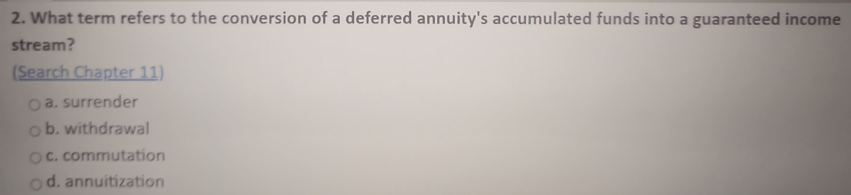 What term refers to the conversion of a deferred annuity's accumulated funds into a guaranteed income
stream?
(Search Chapter 11)
a. surrender
b. withdrawal
c. commutation
d. annuitization