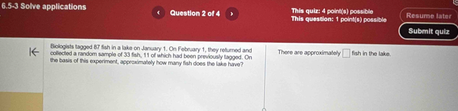 5-3 Solve applications This quiz: 4 point(s) possible Resume later 
Question 2 of 4 This question: 1 point(s) possible 
Submit quiz 
Biologists tagged 87 fish in a lake on January 1. On February 1, they returned and There are approximately □ fish
collected a random sample of 33 fish, 11 of which had been previously tagged. On in the lake. 
the basis of this experiment, approximately how many fish does the lake have?