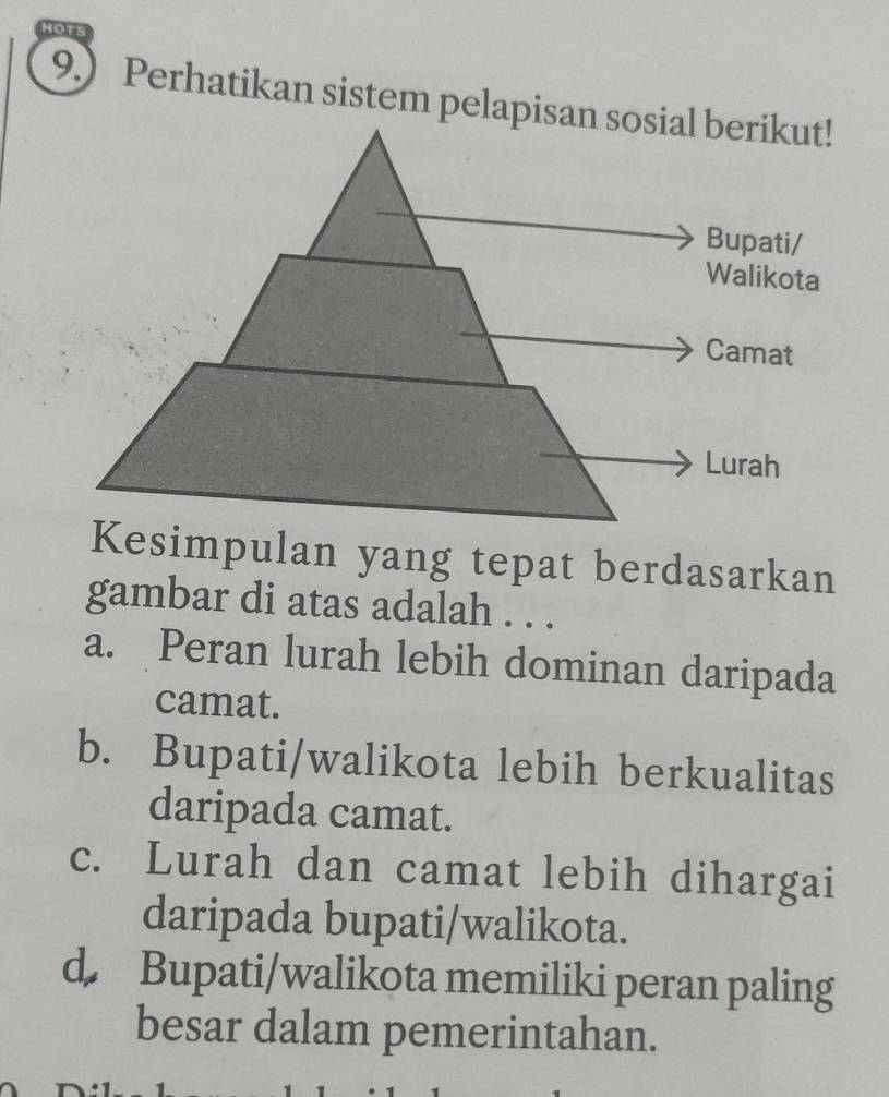 9.) Perhatikan sistem pelapis
Kesimpulan yang tepat berdasarkan
gambar di atas adalah . . .
a. Peran lurah lebih dominan daripada
camat.
b. Bupati/walikota lebih berkualitas
daripada camat.
c. Lurah dan camat lebih dihargai
daripada bupati/walikota.
d Bupati/walikota memiliki peran paling
besar dalam pemerintahan.