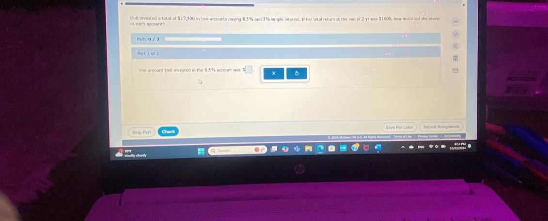 Didi invested a total of $17,500 in two accounts paying 8.5% and 3% simple interest. If her total return at the end of 2 yr was $1600, how much did she invest 
Part: 0 / 2 
Part 1 of 2 
The amount Didi invested in the 8.5% account was 
× 5 
Skip Part Check Save For Later Submit Assignment 
Tans of Lsa 1 Prvory Carter 1. Arcen 
y cloudy Search