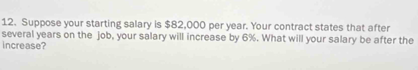 Suppose your starting salary is $82,000 per year. Your contract states that after 
several years on the job, your salary will increase by 6%. What will your salary be after the 
increase?