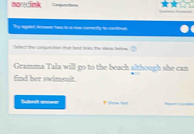 moredlink Onjuncions 
Ty againt Answer two in a row correcly to contitue. 
Select the comjunction that best links the ideas below. 
Gramma Tala will go to the beach although she can 
find her swimsuit. 
Sumit answer Shaw hirt e f