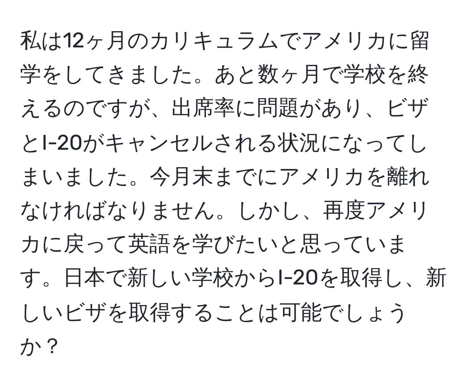 私は12ヶ月のカリキュラムでアメリカに留学をしてきました。あと数ヶ月で学校を終えるのですが、出席率に問題があり、ビザとI-20がキャンセルされる状況になってしまいました。今月末までにアメリカを離れなければなりません。しかし、再度アメリカに戻って英語を学びたいと思っています。日本で新しい学校からI-20を取得し、新しいビザを取得することは可能でしょうか？