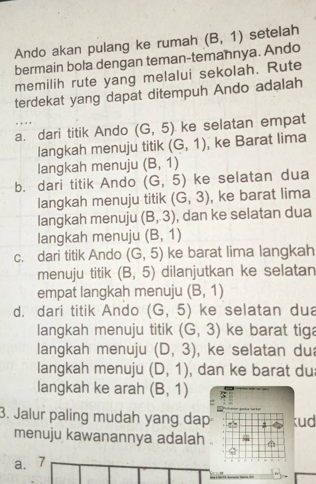 Ando akan pulang ke rumah (B,1) setelah
bermain bola dengan teman-temannya. Ando
memilih rute yang melalui sekolah. Rute
terdekat yang dapat ditempuh Ando adalah
. . . .
a. dari titik Ando (G,5) ke selatan empat
langkah menuju titik (G,1) , ke Barat lima
langkah menuju (B,1)
b. dari titik Ando (G,5) ke selatan dua
langkah menuju titik (G,3) , ke barat lima
langkah menuju (B,3) , dan ke selatan dua
langkah menuju (B,1)
c. dari titik Ando (G,5) ke barat lima langkah
menuju titik (B,5) dilanjutkan ke selatan
empat langkah menuju (B,1)
d. dari titik Ando (G,5) ke selatan dua
langkah menuju titik (G,3) ke barat tig
langkah menuju (D,3) , ke selatan du
langkah menuju (D,1) , dan ke barat du
langkah ke arah (B,1)
Pertuatian gambér bankum
3. Jalur paling mudah yang dap
kud
menuju kawanannya adalah .
a. ₹7
Q
11
eles é SD/ML Savastar Gerep, 1 2