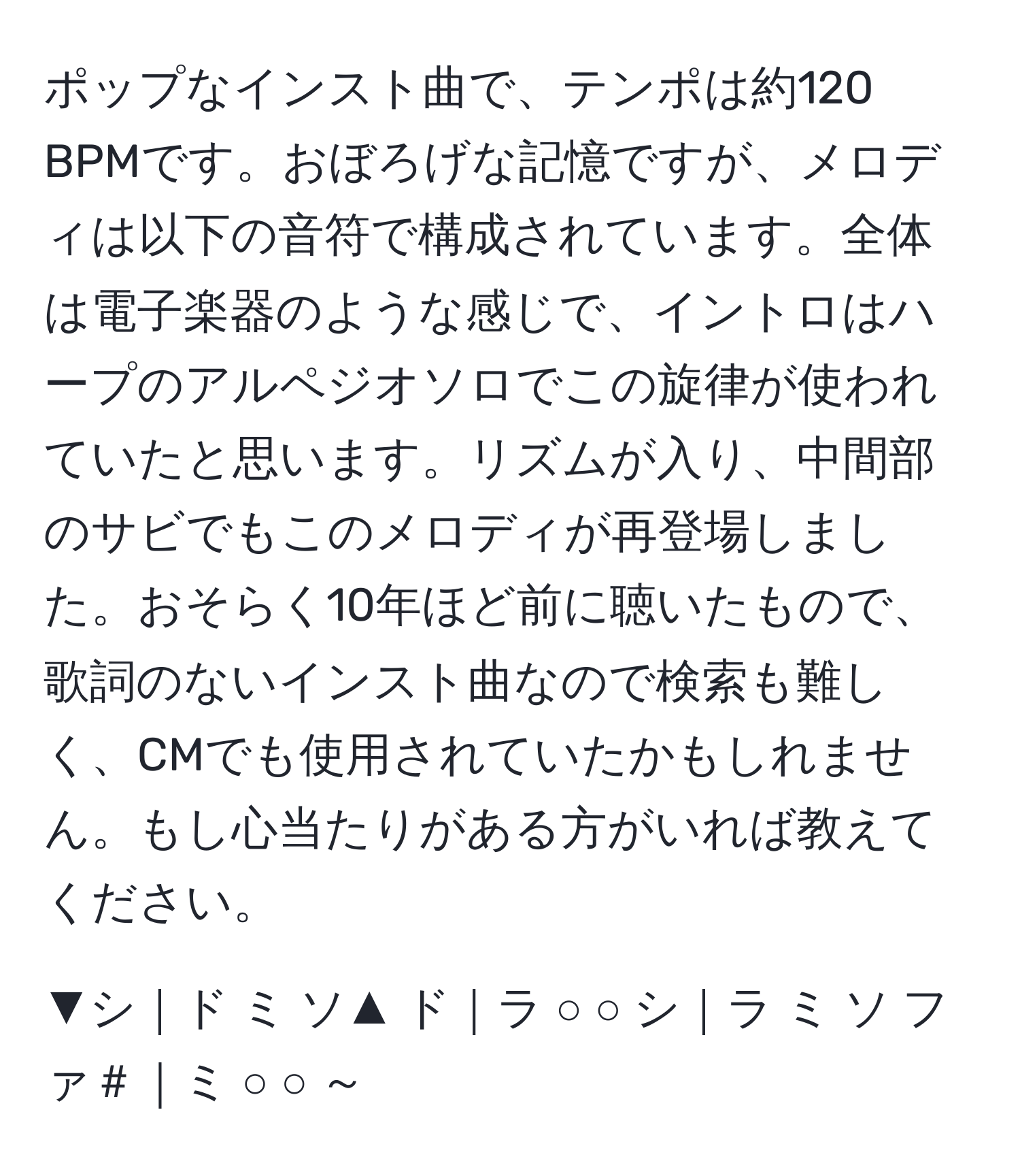 ポップなインスト曲で、テンポは約120 BPMです。おぼろげな記憶ですが、メロディは以下の音符で構成されています。全体は電子楽器のような感じで、イントロはハープのアルペジオソロでこの旋律が使われていたと思います。リズムが入り、中間部のサビでもこのメロディが再登場しました。おそらく10年ほど前に聴いたもので、歌詞のないインスト曲なので検索も難しく、CMでも使用されていたかもしれません。もし心当たりがある方がいれば教えてください。

▼シ｜ド ミ ソ▲ ド｜ラ ○ ○ シ｜ラ ミ ソ ファ＃｜ミ ○ ○ ～