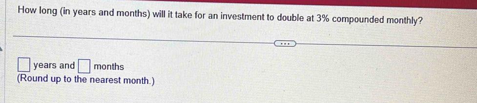 How long (in years and months) will it take for an investment to double at 3% compounded monthly?
years and □ months
(Round up to the nearest month.)