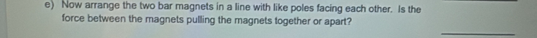 Now arrange the two bar magnets in a line with like poles facing each other. Is the 
force between the magnets pulling the magnets together or apart? 
_