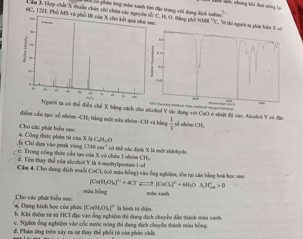 Il xanh làm; nhưng khi đun nóng lại
cu có phản ứng màu xanh tím đặc trưng với dung dịch iodine
Cầu 3. Hợp chất X thuần chức chi chứa các nguyê C, H, O. Bằng phổ NMR^(13)C , 'H thì người ta p
6C, 12H. Phổ MS và :
T Chemistry WebBook (https://webbook.nist.gov/chemistry)
thể điều chế X bằng cách cho alcohol Y tác dụng với CuO ở nhiệt độ cao. Alcohol Y có đặc
điểm cấu tạo: số nhóm -CH_2 bằng một nửa nhóm -CH và bằng  1/3  số nhóm CH_3.
Cho các phát biểu sau:
a. Công thức phân tử của X là C_6H_12O
b. Chỉ dựa vào peak vùng 1740cm^(-1) có thể xác định X là một aldehyde.
c. Trong công thức cấu tạo của X có chứa 3 nhóm CH_3.
d. Tên thay thế của alcohol Y là 4-methylpentan-1-ol
Câu 4. Cho dung dịch muối CoCl_2 (có màu hồng) vào ống nghiệm, tồn tại cân bằng hoá học sau:
[Co(H_2O)_6]^2++4Cl^-leftharpoons [CoCl_4]^2-+6H_2O△ _rH_(298)^0>0
màu hồng màu xanh
Cho các phát biểu sau:
. Dạng hình học của phức [Co(H_2O)_6]^2+ là hình tứ diện.
b. Khi thêm từ từ HCl đặc vào ống nghiệm thì dung dịch chuyển dần thành màu xanh.
c. Ngâm ống nghiệm vào cốc nước nóng thì dung dịch chuyền thành màu hồng.
d. Phản ứng trên xảy ra sự thay thế phối tử của phức chất.