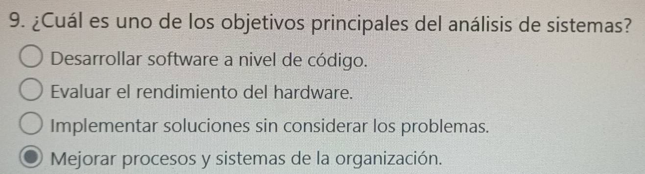 ¿Cuál es uno de los objetivos principales del análisis de sistemas?
Desarrollar software a nivel de código.
Evaluar el rendimiento del hardware.
Implementar soluciones sin considerar los problemas.
Mejorar procesos y sistemas de la organización.