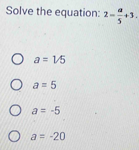 Solve the equation: 2= a/5 +3.
a=1/5
a=5
a=-5
a=-20