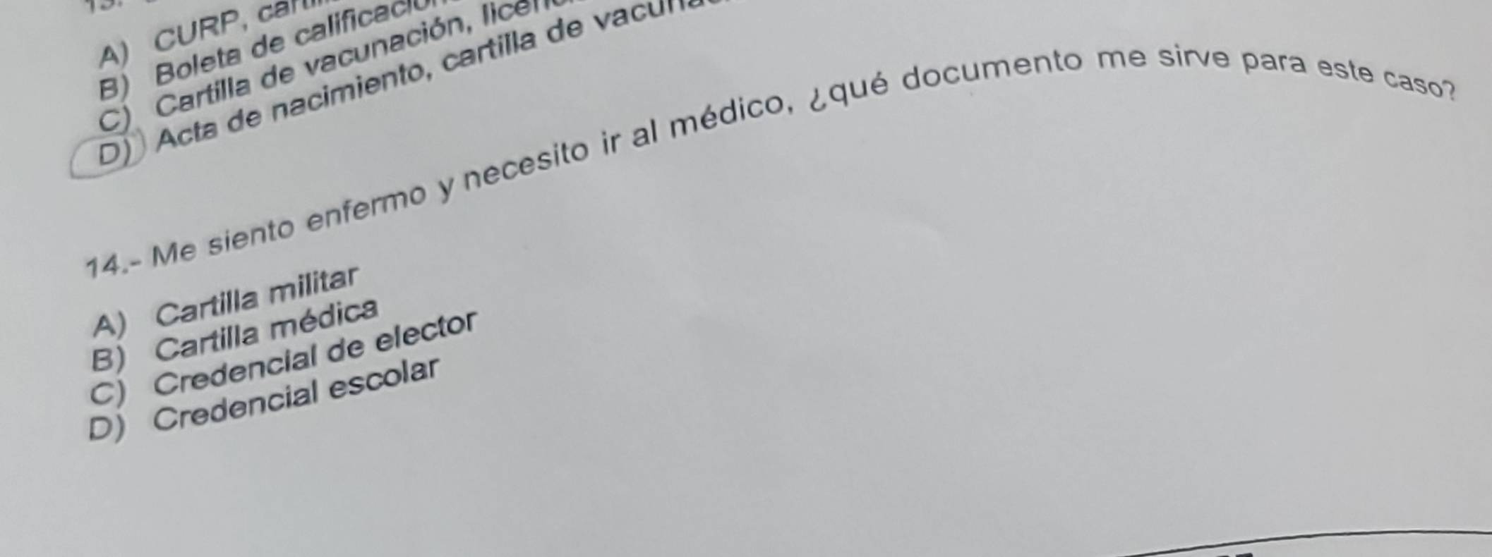 A) CURP, ca
B) Boleta de calificac
C) Cartilla de vacunación, lice
D Acta de nacimiento, cartilla de vc n 
14.- Me siento enfermo y necesito ir al médico, ¿qué documento me sirve para este caso1
A) Cartilla militar
B) Cartilla médica
C) Credencial de elector
D) Credencial escolar