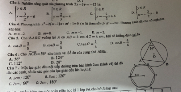 Câu 3, Nghiệm tổng quát của phương trình 2x-3y=-12
A. beginarrayl y∈ R x= 3/2 y-6endarray. B. beginarrayl x∈ R y= 2/3 x-4endarray. C. beginarrayl x∈ R y=- 2/3 x+4endarray. D. beginarrayl y∈ R x=- 3/2 y-6endarray.
Câu 4. Phương trình x^2-2(m-1)x+m^2+1=0 (m là tham số) có △°=-2m Phương trình đã cho có nghiệm
kép khi:
A. m=-2. B. m=0. C. m=-1. D. m=2.
Câu 5. Cho △ ABC vuāng tại A có AB=3cm;AC=4cm. Khi đó khẳng định 15 d là
A. cot B= 3/5  B. cos B= 3/5  C. tan C= 3/4  D. sin B= 4/5 
Câu 6 : Cho widehat ACB=56° như hình vẽ, Số đo của cung nhỏ AB1à :
A. 56°
B. 124°
C. 112° D. 28°
Câu 7 . Một lục giác đều nội tiếp đường tròn bán kính 2cm (hình vẽ) thi độ
đài các cạnh, số đo các góc của lục giác đều lần lượt là:
A. 2cm ; 120° B. 3cm; 120°
C. 2cm ; 60° D. 2cm ; 180°
* l m  r  ộ n toán giữa bọc kỉ 1 lớp 9A cho bởi bảng sau
8