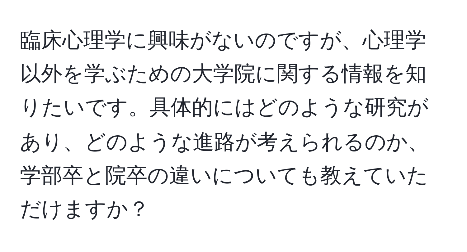 臨床心理学に興味がないのですが、心理学以外を学ぶための大学院に関する情報を知りたいです。具体的にはどのような研究があり、どのような進路が考えられるのか、学部卒と院卒の違いについても教えていただけますか？