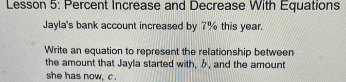 Lesson 5: Percent Increase and Decrease With Equations 
Jayla's bank account increased by 7% this year. 
Write an equation to represent the relationship between 
the amount that Jayla started with, , and the amount 
she has now, c.