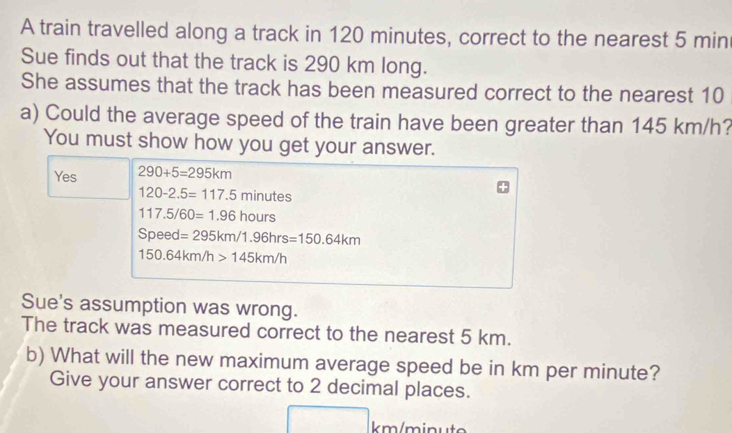 A train travelled along a track in 120 minutes, correct to the nearest 5 min
Sue finds out that the track is 290 km long. 
She assumes that the track has been measured correct to the nearest 10
a) Could the average speed of the train have been greater than 145 km/h? 
You must show how you get your answer. 
Yes 290+5=295km
120-2.5=117.5 n inutes
117.5/60=1.96 hours
Speed=295km/1.96hrs=150.64km
150.64km/h>145km/h
Sue's assumption was wrong. 
The track was measured correct to the nearest 5 km. 
b) What will the new maximum average speed be in km per minute? 
Give your answer correct to 2 decimal places.
km/minut