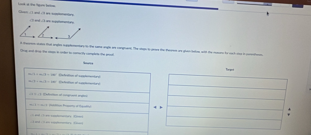 Look at the figure below.
Given: ∠ 1 and ∠ 3 are supplementary.
∠ 2 and ∠ 3are supplementary.
2 3
A theorem states that angles supplementary to the same angle are congruent. The steps to prove the theorem are given below, with the reasons for each step in parentheses.
Drag and drop the steps in order to correctly complete the proof.
Source Targe
m∠ 1+m∠ 3=180° (Definition of supplementary)
m∠ 2+m∠ 3=180° (Definition of supplementary)
∠ 1≌ ∠ 2 (Definition of congruent angles)
∠ 1=m∠ 2 (Addition Property of Equality)
∠ 1 and ∠ 3 are supplementary. (Given)
∠ 2 and ∠ 3 are supplementary. (Given)