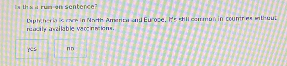 Is this a run-on sentence?
Diphtheria is rare in North America and Europe, it's still common in countries without
readily available vaccinations.
yes no