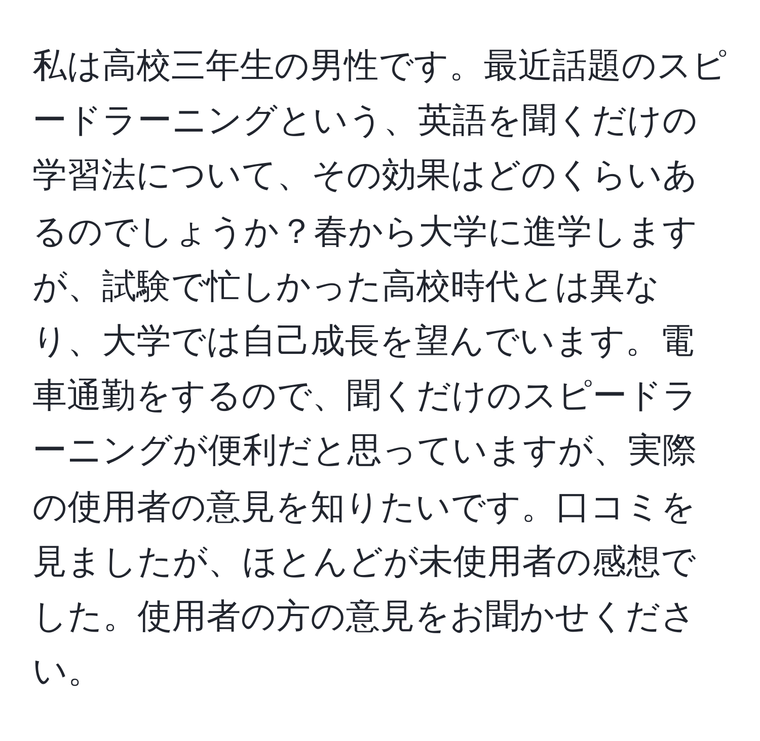 私は高校三年生の男性です。最近話題のスピードラーニングという、英語を聞くだけの学習法について、その効果はどのくらいあるのでしょうか？春から大学に進学しますが、試験で忙しかった高校時代とは異なり、大学では自己成長を望んでいます。電車通勤をするので、聞くだけのスピードラーニングが便利だと思っていますが、実際の使用者の意見を知りたいです。口コミを見ましたが、ほとんどが未使用者の感想でした。使用者の方の意見をお聞かせください。