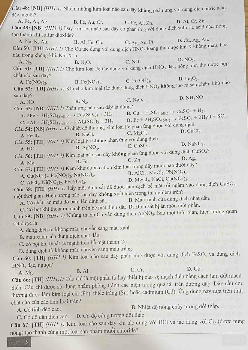 [NB] (HH1.1) Nhóm những kim loại nào sau dây không phản ứng với dung dịch nitric acid
dặc, nguội?
A. Fe, Al,Ag B. Fe, Au, Cr. C. Fe, Al, Zn. D. Al, Cr, Zn.
Câu 49: [NB] (HH1.1) Dãy kim loại nào sau dây có phản ứng với dung dịch sulfuric acid đặc, nóng
tạo thành khí sulfur dioxide?
A. Na, K, Au. B. Al, Fe, Cu. C. Ag,Au, Pt D. Cu, Ag, Au.
Câu 50: [TH] (HH1.1) Cho Cu tác đụng với dung dịch HNO_3 loãng thu được khí X không màu, hóa
nâu trong không khí. Khí X là
A. N_2. B. N_2O. C. NO.
D. NO_2.
Câu 51: [TH] (HHI.l) Cho kim loại Fe tác dụng với dung dịch HNO_3 overline a c, nóng, dư, thu được hợp
chất nào sau dây? D. Fe_2O_3.
A. Fe(NO_3)_2. B. Fe(NO_3)_3. C. Fe(OH)_3.
Câu : 52:[TH](HHI.I ) Khi cho kim loại tác dụng dung dịch HNO_3 3 không tạo ra sản phẩm khử nào
sau dây?
D. NH_4NO_3.
B.
A. NO. N_2.
C. N_2O_5.
Câu 53:[NB](HH1.1) Phản ứng nào sau đây là đúng?
A. 2Fe+3H_2SO_4 (loang → Fe_2(SO_4)_3+3H_2. B. Cu+H_2SO_4(dac)to CuSO_4+H_2.
C. 2Al+3H_2SO_4(loing) Al_2(SO_4)_3+3H_2. D. Fe+2H_2SO_4(dac)to FeSO_4+2H_2O+SO_2.
Câu 54:[NB] (HH1.1) Ở Ở nhiệt độ thường, kim loại Fe phản ứng được với dung dịch
A. FeCl_2. B. NaCl. C. MgCl_2. D. CuCl_2.
Câu 55:[TH] ( HH1.1) Kim loại Fe không phản ứng với dung dịch
A. HCl.
B. AgNO_3. C. CuSO_4. D. NaNO_3.
Câu 56: TH I] (HH1.1) Kim loại nào sau dây không phản ứng được với dung djch CuSO_4 ?
A. Mg.
B. Fe. C. Zn. D. Ag.
Câu 57:[TH] (1 IH1.1) ) Kẽm khử được cation kim loại trong dãy muối nào dưới đây?
A. Cu(NO_3)_2,Pb(NO_3)_2,Ni(NO_3)_2.
B. AlCl_3,MgCl_2,Pb(NO_3)_2.
C. AlCl_3,Ni(NO_3)_2,Pb(NO_3)_2.
D. MgCl_2,NaCl,Cu(NO_3)_2.
Câu 58: [TH] (HH1.1) Lấy một đinh sắt đã được làm sạch bề mặt rồi ngâm vào dung dịch CuSO_4
một thời gian. Hiện tượng nào sau dây không xuất hiện trong thí nghiệm trên?
A. Có chất rắn màu đỏ bám lên đinh sắt. B. Màu xanh của dung dịch nhạt dần.
C. Có bọt khí thoát ra mạnh trên bề mặt đinh sắt. D. Đinh sắt bị ăn mòn một phần.
Câu 59: [NB] (HH1.1) Nhúng thanh Cu vào dung dịch AgNO_3 3. Sau một thời gian, hiện tượng quan
sát được là
A. dung dịch từ không màu chuyển sang màu xanh.
B. màu xanh của dung dịch nhạt dần.
C. có bọt khí thoát ra mạnh trên bề mặt thanh Cu.
D. dung dịch từ không màu chuyền sang màu trắng.
Câu 60: [TH] (HH1.1) Kim loại nào sau đây phản ứng dược với dung dịch FeSO₄ và dung dịch
H O_3 dặc, nguội?
A. Mg. B. Al. C. Cr. D. Cu.
Câu 66: [TH] (HH1.1) Cầu chì là một phần tử hay thiết bị bảo vệ mạch điện bằng cách làm dứt mạch
điện. Câu chì được sử dụng nhằm phòng tránh các hiện tượng quả tải trên đường dây. Dây cầu chi
thường được làm kim loại chì (Pb), thiếc trắng (Sn) hoặc cadmium (Cd). Ứng dụng này dựa trên tính
chất nào của các kim loại trên?
A. Có tính dẻo cao.  B. Nhiệt độ nóng chảy tương đối thấp.
C. Có độ dẫn diện cao.  D. Có độ cứng tương đối thấp.
Câu 67: [TH] (HH1.1) Kim loại nào sau đây khi tác dụng với HCl và tác dụng với Cl_2 (được nung
nóng) tạo thành cùng một loại sản phầm muối chloride?
9