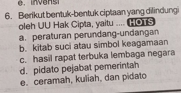 invens
6. Berikut bentuk-bentuk ciptaan yang dilindungi
oleh UU Hak Cipta, yaitu .... HOTS
a. peraturan perundang-undangan
b. kitab suci atau simbol keagamaan
c. hasil rapat terbuka lembaga negara
d. pidato pejabat pemerintah
e. ceramah, kuliah, dan pidato