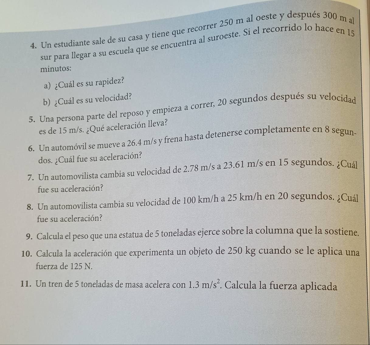 Un estudiante sale de su casa y tiene que recorrer 250 m al oeste y después 300 m al 
sur para llegar a su escuela que se encuentra al suroeste. Si el recorrido lo hace en 15
minutos : 
a) ¿Cuál es su rapidez? 
b)¿Cuál es su velocidad? 
5. Una persona parte del reposo y empieza a correr, 20 segundos después su velocidad 
es de 15 m/s. ¿Qué aceleración lleva? 
6. Un automóvil se mueve a 26.4 m/s y frena hasta detenerse completamente en 8 segun- 
dos. ¿Cuál fue su aceleración? 
7. Un automovilista cambia su velocidad de 2.78 m/s a 23.61 m/s en 15 segundos. ¿Cuál 
fue su aceleración? 
8. Un automovilista cambia su velocidad de 100 km/h a 25 km/h en 20 segundos. ¿Cuál 
fue su aceleración? 
9. Calcula el peso que una estatua de 5 toneladas ejerce sobre la columna que la sostiene. 
10. Calcula la aceleración que experimenta un objeto de 250 kg cuando se le aplica una 
fuerza de 125 N. 
11. Un tren de 5 toneladas de masa acelera con 1.3m/s^2. Calcula la fuerza aplicada