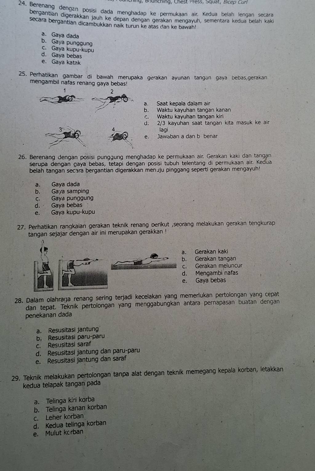 hi g ,   Bhunching, Chest Press, Squat, Bicep Curl
24. Berenang dengan posisi dada menghadap ke permukaan air. Kedua belah lengan secara
bergantian digerakkan jauh ke depan dengan gerakan mengayuh, sementara kedua belah kaki
secara bergantian dicambukkan naik turun ke atas dan ke bawah!
a. Gaya dada
b. Gaya punggung
c. Gaya kupu-kupu
d. Gaya bebas
e. Gaya katak
25. Perhatikan gambar di bawah merupaka gerakan ayunan tangan gaya bebas,gerakan
mengambil nafas renang gaya bebas!
1
2
a. Saat kepala dalam air
b. Waktu kayuhan tangan kanan
c. Waktu kayuhan tangan kiri
d. 2/3 kayuhan saat tangan kita masuk ke air
3 lagi
4
e. Jawaban a dan b benar
26. Berenang dengan posisi punggung menghadap ke permukaan air. Gerakan kaki dan tangan
serupa dengan gaya bebas, tetapi dengan posisi tubuh telentang di permukaan air. Kedua
belah tangan secara bergantian digerakkan menuju pinggang seperti gerakan mengayuh!
a. Gaya dada
b. Gaya samping
c. Gaya punggung
d. Gaya bebas
e. Gaya kupu-kupu
27. Perhatikan rangkaian gerakan teknik renang berikut ,seorang melakukan gerakan tengkurap
tangan sejajar dengan air ini merupakan gerakkan !
a. Gerakan kaki
b. Gerakan tangan
c. Gerakan meluncur
d. Mengambi nafas
e. Gaya bebas
28. Dalam olahraga renang sering terjadi kecelakan yang memerlukan pertolongan yang cepat
dan tepat. Teknik pertolongan yang menggabungkan antara pernapasan buatan dengan
penekanan dada
a. Resusitasi jantung
b. Resusitasi paru-paru
c. Resusitasi saraf
d. Resusitasi jantung dan paru-paru
e. Resusitasi jantung dan saraf
29. Teknik melakukan pertolongan tanpa alat dengan teknik memegang kepala korban, letakkan
kedua telapak tangan pada
a. Telinga kiri korba
b. Telinga kanan korban
c. Leher korban
d. Kedua telinga korban
e. Mulut korban