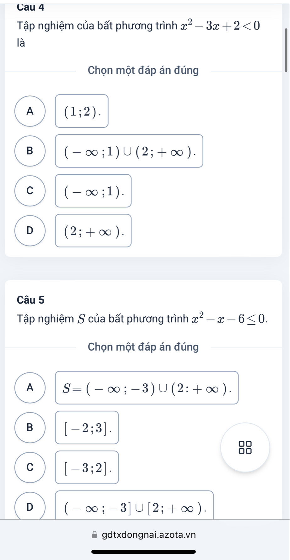 Cau 4
Tập nghiệm của bất phương trình x^2-3x+2<0</tex> 
là
Chọn một đáp án đúng
A (1;2).
B (-∈fty ;1)∪ (2;+∈fty ).
C (-∈fty ;1).
D (2;+∈fty ). 
Câu 5
Tập nghiệm S của bất phương trình x^2-x-6≤ 0. 
Chọn một đáp án đúng
A S=(-∈fty ;-3)∪ (2:+∈fty ).
B [-2;3]. 
□□
Ar
C [-3;2].
D (-∈fty ;-3]∪ [2;+∈fty ). 
gdtxdongnai.azota.vn