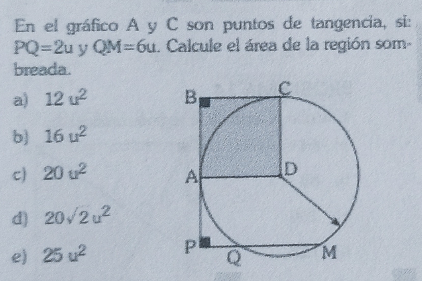 En el gráfico A y C son puntos de tangencia, si:
PQ=2u y QM=6u. Calcule el área de la región som-
breada.
a) 12u^2
b) 16u^2
c) 20u^2
d) 20sqrt(2)u^2
e) 25u^2