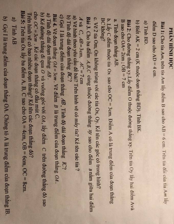 phảN HÌNH học
Bài 1: Cho tia Am, trên tia Am lấy điểm B sao cho AB=6cm. Trên tia đối của tia Am lấy
điểm D sao cho AD=4cm.
a) Tính BD.
b) Biết AK=2cm (K thuộc đoạn thẳng BD). Tính BK.
Bài 2: Cho đường thẳng xy.Lấy điểm O thuộc đường thẳng xy. Trên tia Oy lấy hai điểm Avà
B sao cho OA=2cm;OB=7cm
a. Tính đoạn thắng AB.
b. Lấy C điểm thuộc tia Ox sao cho OC=3cm. Điểm A có là trung điểm của đoạn thắng
BC không?
c. Vẽ 2 tia Om, On không trùng với các tia Ox, Oy. Kể tên các góc có trong hình?
Bài 3. Cho ba điểm A,B,C cùng thuộc đường thẳng x sao cho điểm B nằm giữa hai điểm
A và C, AB=3cm,AC=7cm
a) Vẽ hình theo yêu cầu đề bài? Trên hình vẽ có mấy tia? Kể tên các tia ?
b) Tính độ dài đoạn thẳng BC ?
c) Gọi I là trung điểm của đoạn thẳng AB. Tính độ dài đoạn thẳng IC?
Bài 4. Vẽ đoạn thắng OA=3cm. Vẽ điểm B là trung điểm của đoạn thẳng OA .
a) Tính độ dài đoạn thăng AB .
b) Kẻ đường thẳng đi qua O và vuông góc với OA, lấy điểm C trên đường thẳng đó sao
cho OC=3cm. Kẻ các đoạn thăng có đầu mút C.
Trên hình vẽ có bao nhiêu đoạn thẳng? Kể tên các đoạn thắng đó?
Bài 5: Trên tia Ox lấy ba điểm A, B, C sao cho OA=4cm,OB=6cm,OC=8cm.
a) Tính AB
b) Gọi I là trung điểm của đoạn thẳng OA. Chứng tỏ A là trung điểm của đoạn thẳng IB.