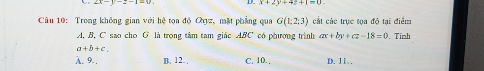 2x-y-z-1=0. 
D. x+2y+4z+1=0. 
Câu 10: Trong không gian với hệ tọa độ Oxyz, mặt phẳng qua G(1;2;3) cắt các trục tọa độ tại điểm
A, B, C sao cho G là trọng tâm tam giác ABC có phương trình ax+by+cz-18=0. Tính
a+b+c.
A. 9. . B. 12. . C. 10. . D. 11. .