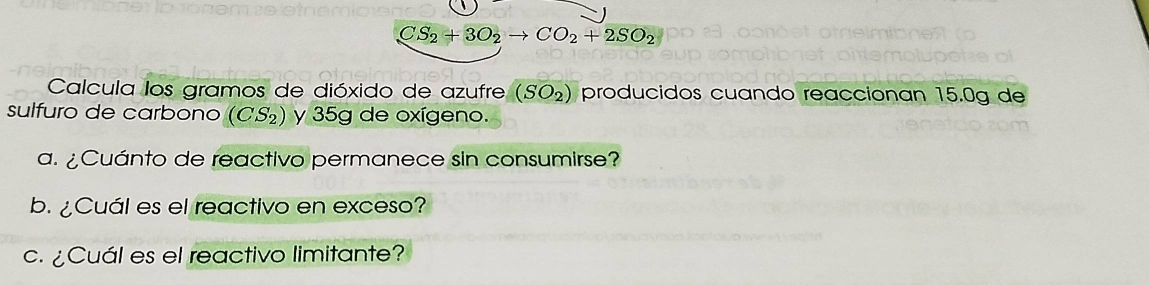 CS_2+3O_2to CO_2+2SO_2
Calcula los gramos de dióxido de azufre (SO_2 ) producidos cuando reaccionan 15.0g de 
sulfuro de carbono (CS_2) y 35g de oxígeno. 
a. ¿Cuánto de reactivo permanece sin consumirse? 
b. ¿Cuál es el reactivo en exceso? 
c. ¿Cuál es el reactivo limitante?