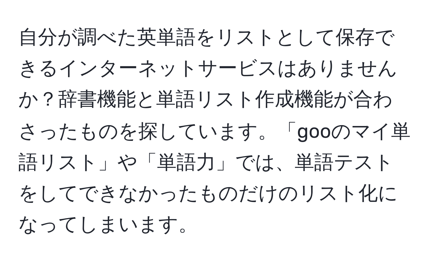 自分が調べた英単語をリストとして保存できるインターネットサービスはありませんか？辞書機能と単語リスト作成機能が合わさったものを探しています。「gooのマイ単語リスト」や「単語力」では、単語テストをしてできなかったものだけのリスト化になってしまいます。