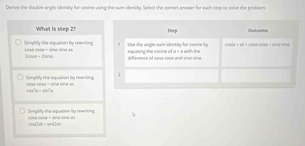 Derive the double-angle identity for cosine using the sum identity. Select the correct answer for each step to solve the problem. 
What is step 2? Step Outcome 
Simplify the equation by rewriting 1 Use the angle-sum identity for cosine by cos (a+a)=cos acos a-sin a sina
cosø cosø − sinø sina as equating the cosine of a+a with the
2cosa - 2sina. difference of cosø cosø and sinø sina. 
Simplify the equation by rewriting 2 
cosa cosa - sina sina as
cos^2a-sin^2a. 
Simplify the equation by rewriting
cosα cosα − sina sina as
cos (2a)-sin (2a)