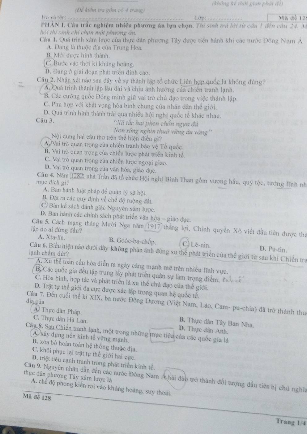 (không kể thời gian phát đề)
Để kiểm tra gồm có 4 trang
Họ và tên:     Lớp: Mã đề 128
PHAN 1, Câu trắc nghiệm nhiều phương án lựa chọn. Thí sinh trá lời từ cầu 1 đến cầu 24. M
hỏi thi sinh chỉ chọn một phương án.
Câu 1. Quá trình xâm lược của thực dân phương Tây được tiền hành khi các nước Đông Nam Á
A. Đang là thuộc địa của Trung Hoa.
B Mới được hình thành.
(C. Bước vào thời kì khủng hoảng.
D. Đang ở giai đoạn phát triển đinh cao.
Câu 2. Nhận xét nào sau đây về sự thành lập tổ chức Liên hợp quốc là không đủng?
A. Quá trình thành lập lâu dài và chịu ảnh hướng của chiến tranh lạnh.
B. Các cường quốc Đồng minh giữ vai trò chủ đạo trong việc thành lập.
C. Phù hợp với khát vọng hòa bình chung của nhân dân thể giới.
D. Quá trình hình thành trải qua nhiều hội nghị quốc tế khác nhau.
Câu 3. *Xã tắc hai phen chồn ngựa đá
Non sông nghìn thuở vững âu vàng ''
Nội dung hai cầu thơ trên thể hiện điều gi?
AVai trò quan trọng của chiến tranh bảo vệ Tổ quốc.
B. Vai trò quan trọng của chiến lược phát triển kinh tế.
C. Vai trò quan trọng của chiến lược ngoại giao.
D. Vai trò quan trọng của văn hóa, giáo dục.
Câu 4. Năm(1282) nhà Trần đã tổ chức Hội nghị Bình Than gồm vương hầu, quý tộc, tướng lĩnh nh
mục đích gì?
A. Ban hành luật pháp để quản lý xã hội.
B. Đặt ra các quy định về chế độ ruộng đất.
C Bản kể sách đánh giặc Nguyên xâm lược.
D. Ban hành các chính sách phát triển văn hóa - giáo dục.
Câu 5. Cách mạng tháng Mười Nga năm 1917 thắng lợi, Chính quyền Xô viết đầu tiên được thả
lập do ai đứng đầu?
A. Xta-lin. B. Goóc-ba-chốp. C) Lê-nin. D. Pu-tin.
Câu 6. Biểu hiện nào dưới đây không phản ảnh đùng xu thể phát triển của thể giới từ sau khì Chiến tra
lạnh chẩm dứt?
A. Xu thể toàn cầu hóa diễn ra ngày càng mạnh mẽ trên nhiều lĩnh vực.
B Các quốc gia đều tập trung lấy phát triển quân sự làm trọng điểm.
C. Hòa bình, hợp tác và phát triển là xu thể chủ đạo của thế giới.
D. Trật tự thế giới đa cực được xác lập trong quan hệ quốc tế.
địa của
Câu 7. Đến cuối thế ki XIX, ba nước Đông Dương (Việt Nam, Lào, Cam- pu-chia) đã trở thành thu
A Thực dân Pháp. B. Thực dân Tây Ban Nha.
C. Thực dân Hà Lan. D. Thực dân Anh.
Câu 8. Sau Chiến tranh lạnh, một trong những mục tiêu của các quốc gia là
A. xây dựng nền kinh tế vững mạnh.
B. xóa bỏ hoàn toàn hệ thống thuộc địa.
C. khôi phục lại trật tự thế giới hai cực.
D. triệt tiêu cạnh tranh trong phát triển kinh tế.
thực dân phương Tây xâm lược là  Câu 9. Nguyên nhân dẫn đến các nước Đông Nam A hải đảo trở thành đổi tượng đầu tiên bị chủ nghĩa
A. chế độ phong kiến rơi vào khủng hoảng, suy thoái.
Mã đề 128
Trang 1/4