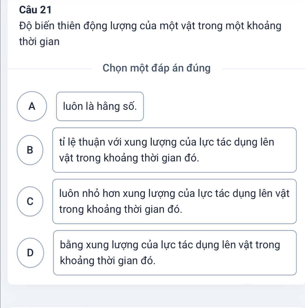 Độ biến thiên động lượng của một vật trong một khoảng
thời gian
Chọn một đáp án đúng
A luôn là hằng số.
tỉ lệ thuận với xung lượng của lực tác dụng lên
B
vật trong khoảng thời gian đó.
luôn nhỏ hơn xung lượng của lực tác dụng lên vật
C
trong khoảng thời gian đó.
bằng xung lượng của lực tác dụng lên vật trong
D
khoảng thời gian đó.