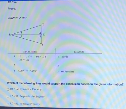 RS=RI
Prove:
△ RZS≌ △ RZT
STATEMENT REASON
1. ∠ 3 ,∠ 4 are n∠ 's 1. Given
RS=RT
2.
2.
3. △ RZS≌ △ RZT 3. HL Postulate
Which of the following lines would support the conclusion based on the given information?
RZ=RZ Symmetric Property
TZ=ST , Perpendicular Bisector
RZ=RZ , Reflexive Property