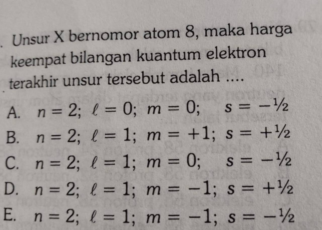 Unsur X bernomor atom 8, maka harga
keempat bilangan kuantum elektron
terakhir unsur tersebut adalah ....
A. n=2; ell =0; m=0; s=- 1/2 
B. n=2; ell =1; m=+1; s=+ 1/2 
C. n=2; ell =1; m=0; s=- 1/2 
D. n=2; ell =1; m=-1; s=+ 1/2 
E. n=2; ell =1; m=-1; s=- 1/2 