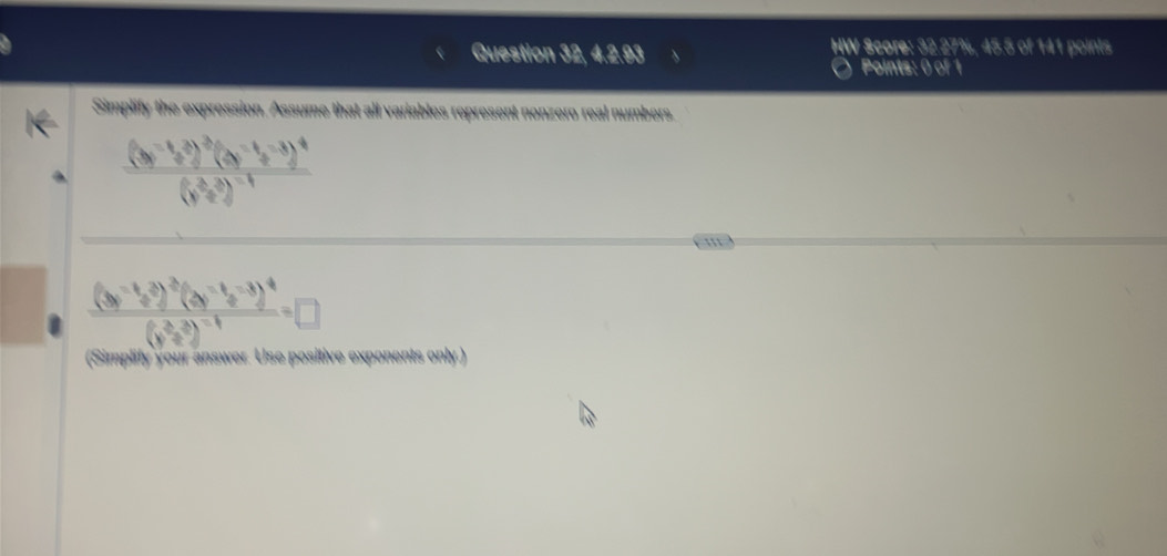 Question 32, 4.2.93 HW Score: 32.27%, 45.5 of 141 points 
Points: 0 of 1 
Simplify the expression. Assume that all variables represent nonzero real numbers.
frac (3y^(-1)z^4)^-2beginpmatrix y^(-1)z^(-3)end(pmatrix)^4(y^(frac -3)^-1))^-1
''
frac (3y^(-1)y^(-2))^-3(y^(-1)z^(-3))^4(y^(2)^-1))^-1=□ 
(Simplity your answer. Use positive exponents only.)