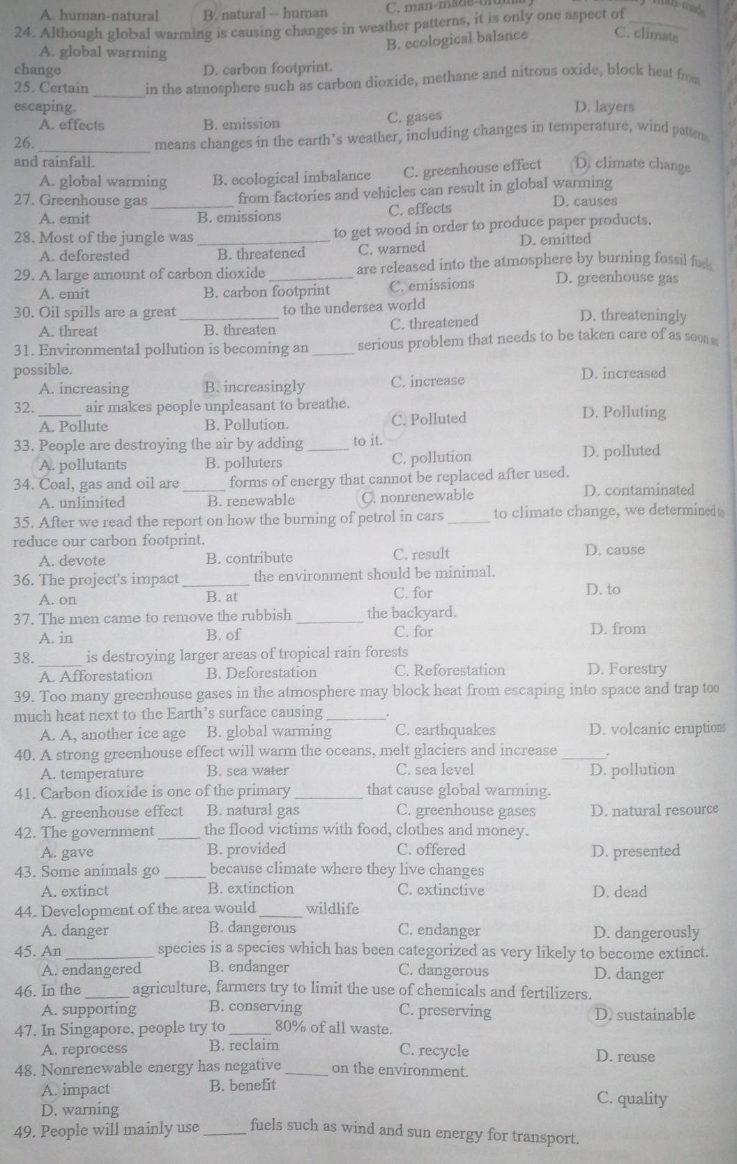 A. human-natural B. natural -- human C. man-made o n
24. Although global warming is causing changes in weather patterns, it is only one aspect of_
A. global warming
B. ecological balance
C. climate
change D. carbon footprint.
25. Certain _in the atmosphere such as carbon dioxide, methane and nitrous oxide, block heat from
escaping. D. layers
A. effects B. emission C. gases
26._
means changes in the earth’s weather, including changes in temperature, wind patten
and rainfall.
A. global warrning B. ecological imbalance C. greenhouse effect D. climate change
from factories and vehicles can result in global warming
27. Greenhouse gas _D. causes
A. emit B. emissions C. effects
28. Most of the jungle was _to get wood in order to produce paper products.
A. deforested B. threatened C. warned D. emitted
29. A large amount of carbon dioxide _are released into the atmosphere by burning fossil fue.
A. emit B. carbon footprint C. emissions
D. greenhouse gas
30. Oil spills are a great _to the undersea world D. threateningly
A. threat B. threaten C. threatened
31. Environmental pollution is becoming an _serious problem that needs to be taken care of as soo a
possible. D. increased
A. increasing B. increasingly C. increase
32._ air makes people unpleasant to breathe. D. Polluting
A. Pollute B. Pollution. C. Polluted
33. People are destroying the air by adding _to it.
A. pollutants B. polluters C. pollution D. polluted
34. Coal, gas and oil are _forms of energy that cannot be replaced after used.
A. unlimited B. renewable C. nonrenewable
D. contaminated
35. After we read the report on how the burning of petrol in cars _to climate change, we determined t
reduce our carbon footprint.
A. devote B. contribute C. result D. cause
36. The project's impact_ the environment should be minimal.
A. on B. at C. for
D. to
37. The men came to remove the rubbish _the backyard.
A. in B. of C. for D. from
38. _is destroying larger areas of tropical rain forests
A. Afforestation B. Deforestation C. Reforestation D. Forestry
39. Too many greenhouse gases in the atmosphere may block heat from escaping into space and trap too
much heat next to the Earth’s surface causing_
A. A, another ice age B. global warming C. earthquakes D. volcanic eruptions
40. A strong greenhouse effect will warm the oceans, melt glaciers and increase_
A. temperature B. sea water C. sea level D. pollution
41. Carbon dioxide is one of the primary _that cause global warming.
A. greenhouse effect B. natural gas C. greenhouse gases D. natural resource
42. The government_ the flood victims with food, clothes and money.
A. gave B. provided C. offered D. presented
43. Some animals go _because climate where they live changes
A. extinct B. extinction C. extinctive D. dead
44. Development of the area would _wildlife
A. danger B. dangerous C. endanger D. dangerously
45. An _species is a species which has been categorized as very likely to become extinct.
A. endangered B. endanger C. dangerous D. danger
46. In the_ agriculture, farmers try to limit the use of chemicals and fertilizers.
A. supporting B. conserving C. preserving D. sustainable
47. In Singapore, people try to _80% of all waste.
A. reprocess B. reclaim
C. recycle D. reuse
48. Nonrenewable energy has negative _on the environment.
A. impact B. benefit
D. warning
C. quality
49. People will mainly use _fuels such as wind and sun energy for transport.