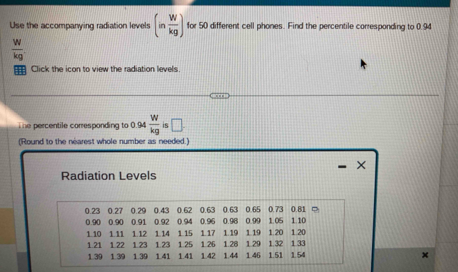 Use the accompanying radiation levels (in W/kg ) for 50 different cell phones. Find the percentile corresponding to 0.94
 W/kg . 
= Click the icon to view the radiation levels. 
The percentile corresponding to .  W/kg  is □.
0.9^
(Round to the néarest whole number as needed.) 
X 
Radiation Levels
0.23 0.27 0.29 0.43 0.62 0.63 0.63 0.65 0.73 0.81
0.90 0.90 0.91 0.92 0.94 0.96 0.98 0.99 1.05 1.10
1.10 1.11 1.12 1.14 1.15 1.17 1.19 1.19 1.20 1.20
1.21 1.22 1.23 1.23 1.25 1.26 1.28 1.29 1.32 1.33
1.39 1.39 1.39 1.41 1.41 1.42 1.44 1.46 1.51 1.54